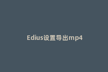 Edius设置导出mp4格式视频的简单操作方法 edius视频输出格式 mp4