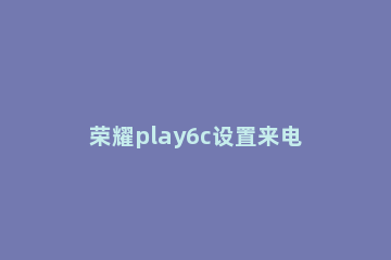 荣耀play6c设置来电闪光灯方法一览 荣耀play怎样开启来电闪光灯