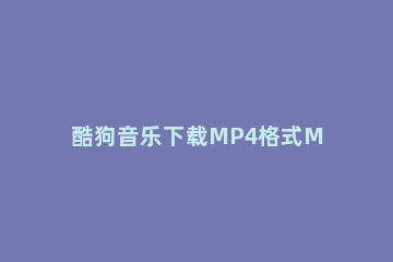 酷狗音乐下载MP4格式MV的使用方法 怎么在酷狗下载mp4格式的音乐