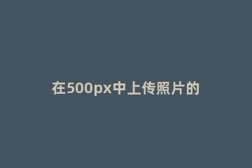 在500px中上传照片的具体步骤 500px怎么上传原图