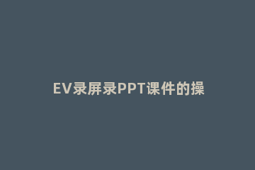 EV录屏录PPT课件的操作方法 怎样用ev录屏录微课PPT