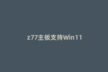 z77主板支持Win11吗 z77主板安装win11