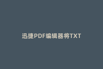迅捷PDF编辑器将TXT插入文本的操作步骤 迅捷pdf编辑器怎么添加文字