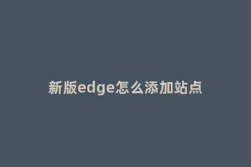 新版edge怎么添加站点?新版edge添加站点教程方法 edge请添加兼容性站点网站地址怎么添加