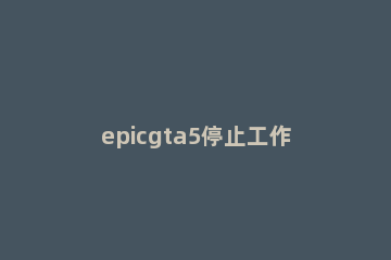 epicgta5停止工作解决方法 epicgta5正在运行