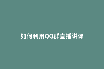 如何利用QQ群直播讲课 qq群直播讲课教程