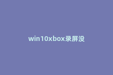 win10xbox录屏没声音怎么办 win10系统录屏没有声音