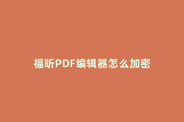 福昕PDF编辑器怎么加密PDF文档 福昕pdf编辑器如何压缩pdf