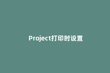 Project打印时设置页眉的操作方法 project如何打印整页