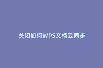 关闭如何WPS文档云同步?WPS关闭文档云同步教程方法分享 wps怎么关闭云同步