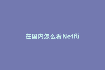 在国内怎么看Netflix视频?Netflix网站国内能访问吗? 国内如何看netflix