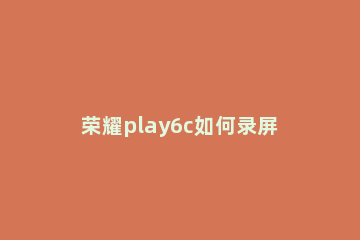 荣耀play6c如何录屏 荣耀play4手机怎么录屏