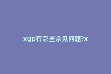 xgp有哪些常见问题?xgp常见问题解决办法 xgp错误代码