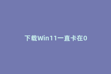 下载Win11一直卡在0%怎么办？Win11下载时一直卡在0%解决办法 win11下载卡在百分之0