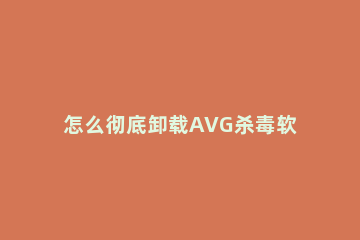 怎么彻底卸载AVG杀毒软件 Avg怎么卸载