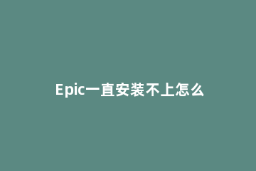 Epic一直安装不上怎么办Epic安装失败解决方法 epic必备程序安装失败