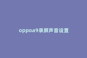 oppoa9录屏声音设置方法 oppoa9怎么录屏有声音