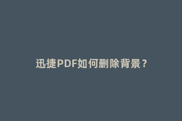 迅捷PDF如何删除背景？迅捷PDF编辑器删除背景操作步骤 迅捷pdf编辑器文本框怎么删除