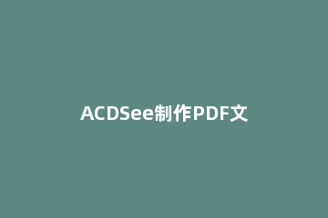 ACDSee制作PDF文件的图文操作 怎么把acdsee图片生成pdf
