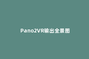 Pano2VR输出全景图的操作方法 pano2VR如何做720度全景图
