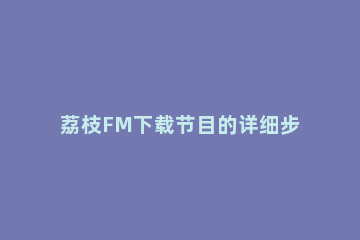 荔枝FM下载节目的详细步骤 荔枝fm软件下载