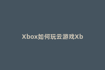 Xbox如何玩云游戏Xbox玩云游戏的方法 Xbox云游戏玩不了