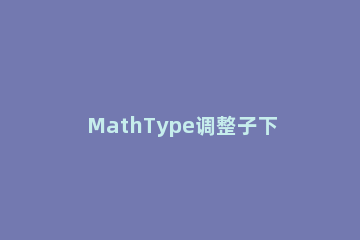 MathType调整子下标大小的操作方法 mathtype的下标怎么弄