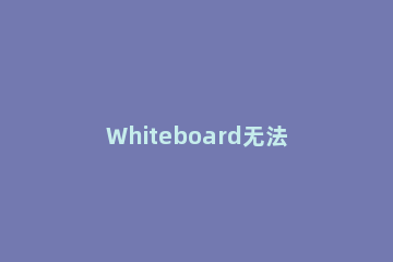 Whiteboard无法打开怎么办Whiteboard无法打开的解决方法 whiteboard安装没反应