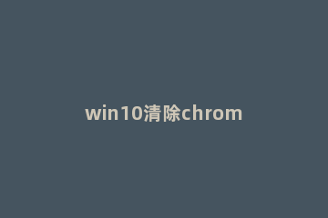 win10清除chrome地址栏记录的操作教程 chrome关闭地址栏历史记录