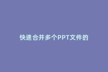 快速合并多个PPT文件的简单操作教程 怎样多个ppt文件合并到一个ppt文件中
