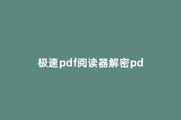 极速pdf阅读器解密pdf文件的详细讲解 极速pdf阅读器加密