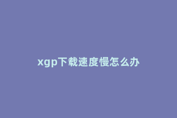 xgp下载速度慢怎么办 xgp游戏下载慢