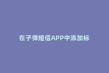 在子弹短信APP中添加标签的具体方法 子弹短信app下载