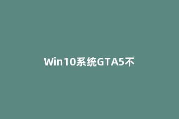 Win10系统GTA5不能全屏怎么办？Win10系统GTA5不能全屏的解决方法 为什么gta5不能全屏