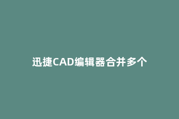 迅捷CAD编辑器合并多个CAD文件的操作流程 cad怎么合并整体快捷命令