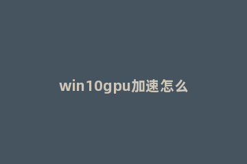 win10gpu加速怎么开启？win10gpu加速的开启教程 win10gpu加速支持哪些显卡