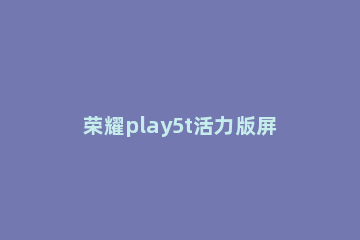 荣耀play5t活力版屏幕如何截图 华为荣耀play5t活力版图片