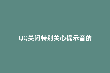 QQ关闭特别关心提示音的方法教程 怎么关掉qq特别关心提示音