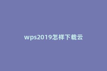 wps2019怎样下载云文档 wps中的云文档如何下载