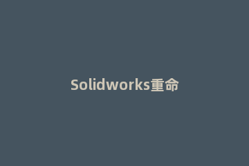Solidworks重命名零件的操作方法 solidworks零部件需要先还原才能重命名