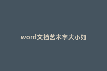 word文档艺术字大小如何调整 word文档艺术字体怎么设置
