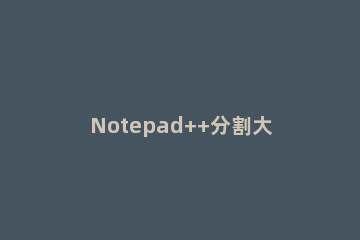 Notepad++分割大文本文件的简单方法 notepad 合并文件