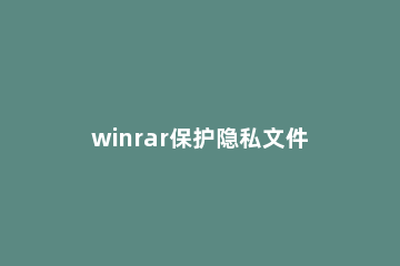 winrar保护隐私文件的详细步骤介绍 winrar怎么修复文件