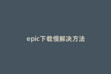 epic下载慢解决方法 epic软件下载慢