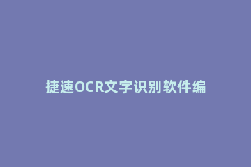 捷速OCR文字识别软件编辑文档的操作流程 捷速ocr文字识别软件下载
