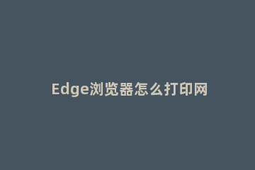 Edge浏览器怎么打印网页_ edge浏览器无法打印pdf