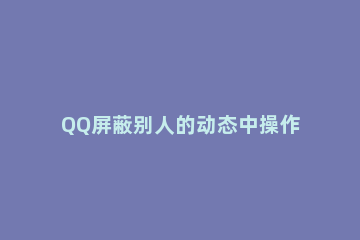 QQ屏蔽别人的动态中操作步骤 QQ如何屏蔽他人动态