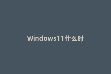 Windows11什么时候出?Windows11发布时间分享 Windows11 发布时间