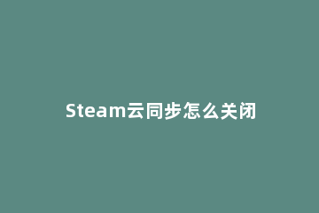 Steam云同步怎么关闭 steam云同步关闭后是不上传存档还是不下载存档