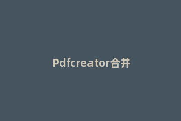 Pdfcreator合并多个文件 多个pdf怎么合并成一个文档